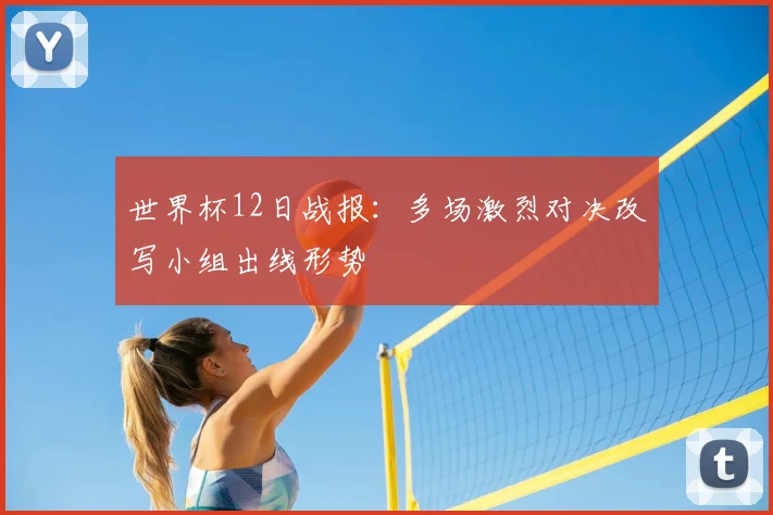 世界杯12日战报：多场激烈对决改写小组出线形势