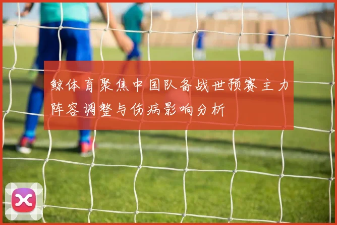 鲸体育聚焦中国队备战世预赛主力阵容调整与伤病影响分析