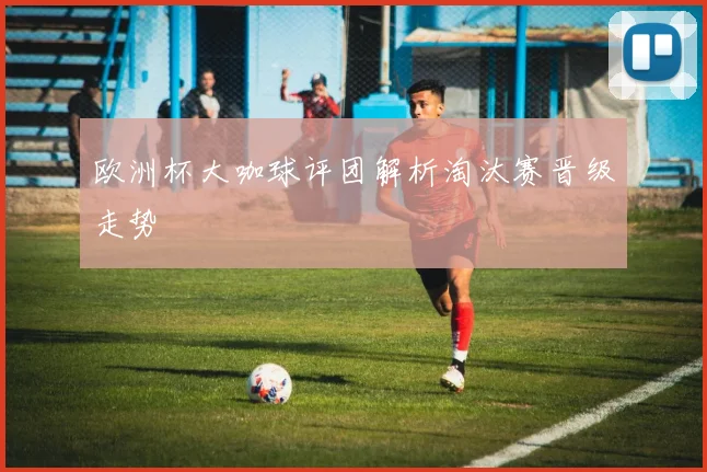 欧洲杯大咖球评团解析淘汰赛晋级走势
