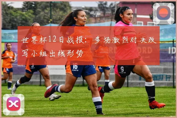 世界杯12日战报:多场激烈对决改写小组出线形势
