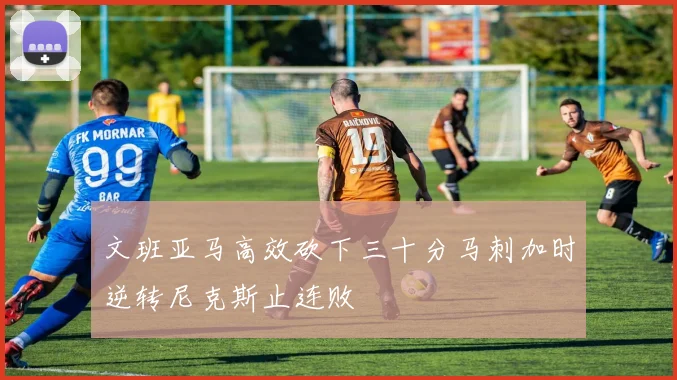 文班亚马高效砍下三十分马刺加时逆转尼克斯止连败