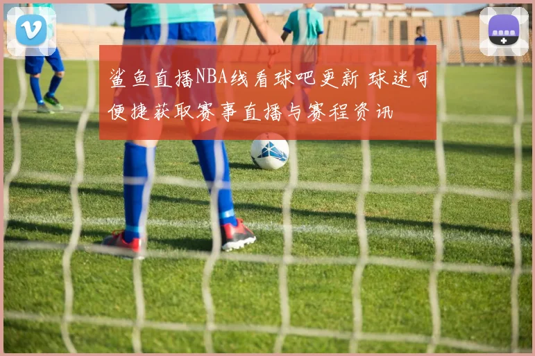 鲨鱼直播NBA线看球吧更新 球迷可便捷获取赛事直播与赛程资讯