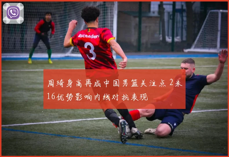 周琦身高再成中国男篮关注点 2米16优势影响内线对抗表现