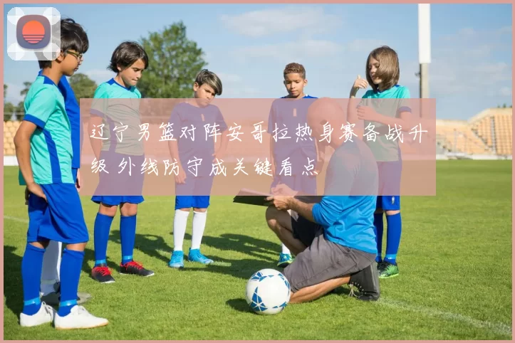 辽宁男篮对阵安哥拉热身赛备战升级 外线防守成关键看点