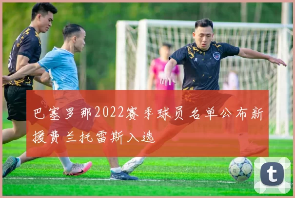 巴塞罗那2022赛季球员名单公布新援费兰托雷斯入选