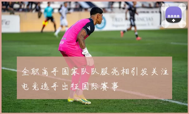 全职高手国家队队服亮相引发关注电竞选手出征国际赛事