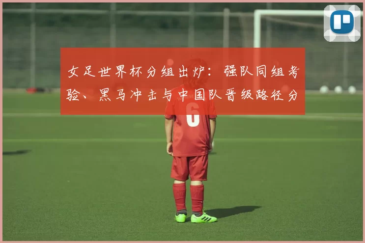 女足世界杯分组出炉:强队同组考验、黑马冲击与中国队晋级路径分析