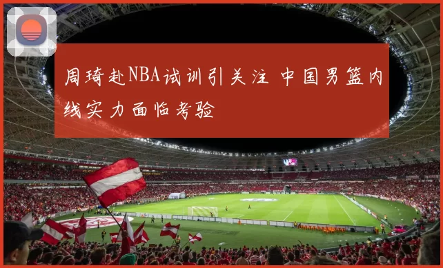 周琦赴NBA试训引关注 中国男篮内线实力面临考验
