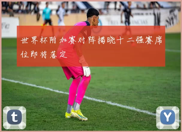 世界杯附加赛对阵揭晓十二强赛席位即将落定