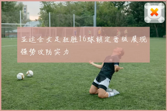 亚运会女足狂胜16球锁定晋级 展现强势攻防实力