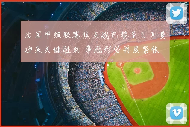 法国甲级联赛焦点战巴黎圣日耳曼迎来关键胜利 争冠形势再度紧张
