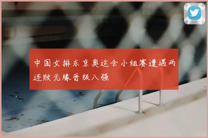 中国女排东京奥运会小组赛遭遇两连败无缘晋级八强