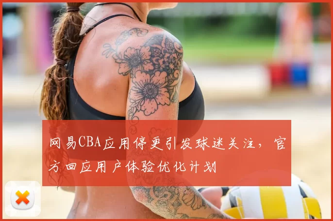 网易CBA应用停更引发球迷关注,官方回应用户体验优化计划