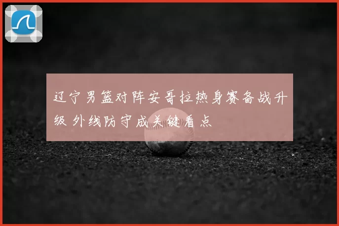辽宁男篮对阵安哥拉热身赛备战升级 外线防守成关键看点