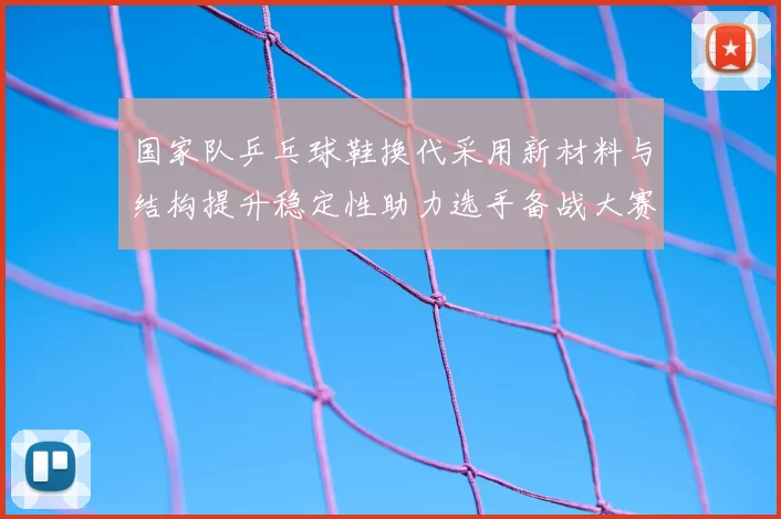 国家队乒乓球鞋换代采用新材料与结构提升稳定性助力选手备战大赛