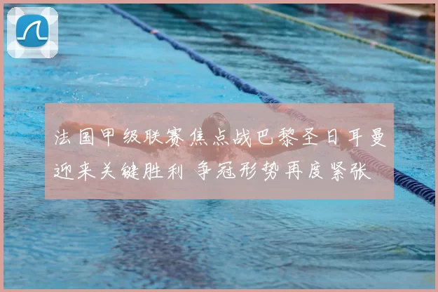 法国甲级联赛焦点战巴黎圣日耳曼迎来关键胜利 争冠形势再度紧张
