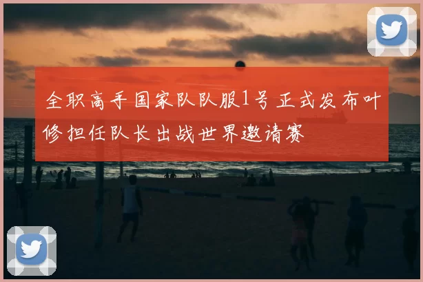 全职高手国家队队服1号正式发布叶修担任队长出战世界邀请赛
