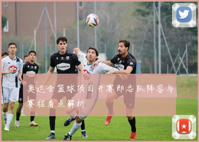 奥运会篮球项目开赛即各队阵容与赛程看点解析