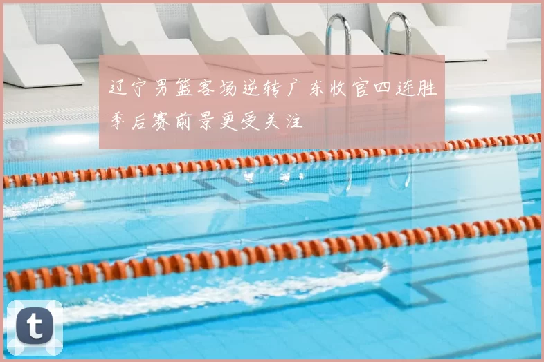 辽宁男篮客场逆转广东收官四连胜季后赛前景更受关注