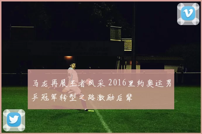 马龙再展王者风采 2016里约奥运男乒冠军转型之路激励后辈