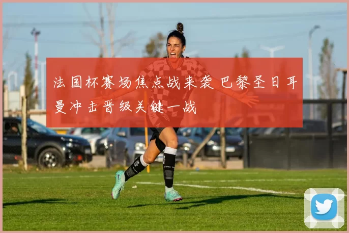 法国杯赛场焦点战来袭 巴黎圣日耳曼冲击晋级关键一战