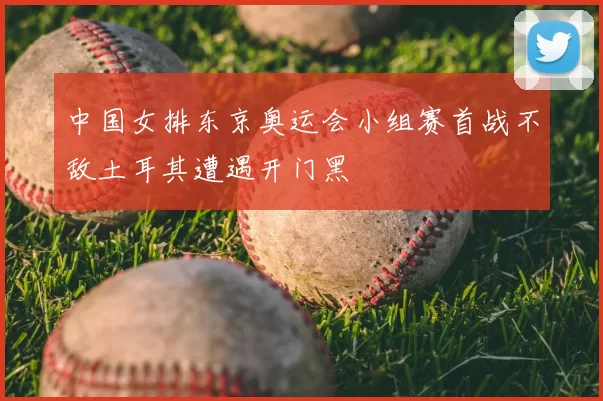 中国女排东京奥运会小组赛首战不敌土耳其遭遇开门黑