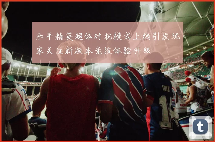 和平精英超体对抗模式上线引发玩家关注新版本竞技体验升级