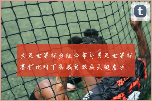 女足世界杯分组公布与男足世界杯赛程比对下备战晋级成关键看点