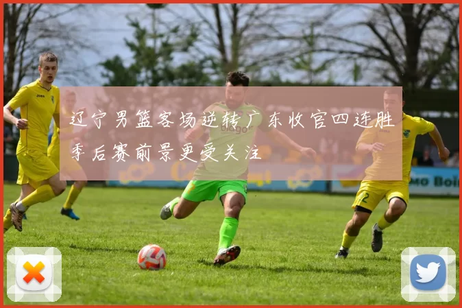 辽宁男篮客场逆转广东收官四连胜季后赛前景更受关注