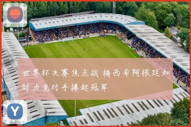 世界杯决赛焦点战 梅西率阿根廷加时力克对手捧起冠军