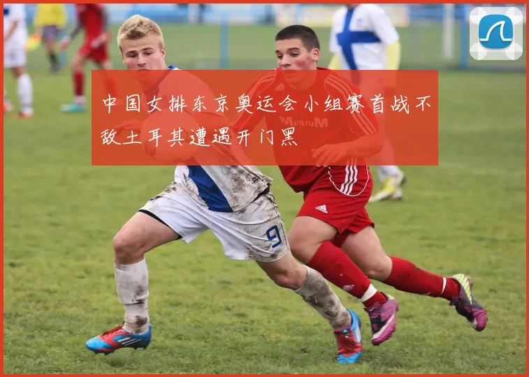 中国女排东京奥运会小组赛首战不敌土耳其遭遇开门黑