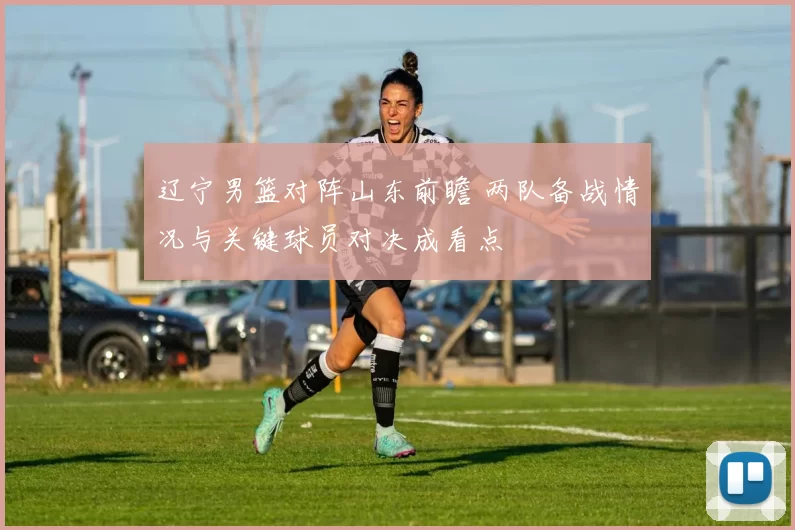 辽宁男篮对阵山东前瞻 两队备战情况与关键球员对决成看点