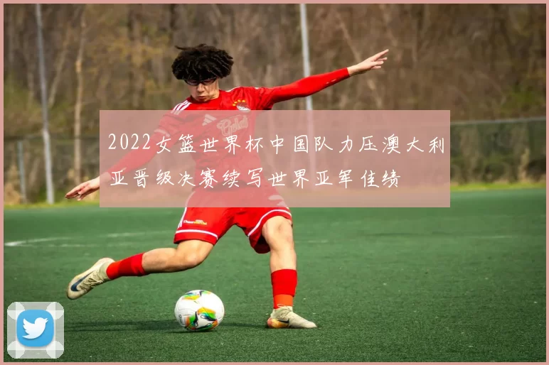 2022女篮世界杯中国队力压澳大利亚晋级决赛续写世界亚军佳绩