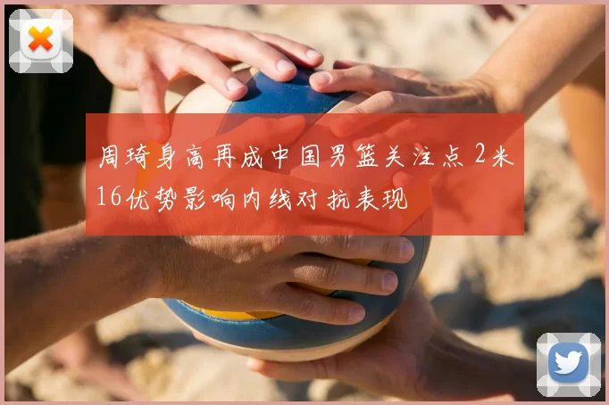 周琦身高再成中国男篮关注点 2米16优势影响内线对抗表现