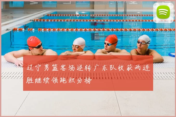 辽宁男篮客场逆转广东队收获两连胜继续领跑积分榜