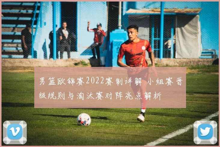 男篮欧锦赛2022赛制详解 小组赛晋级规则与淘汰赛对阵亮点解析