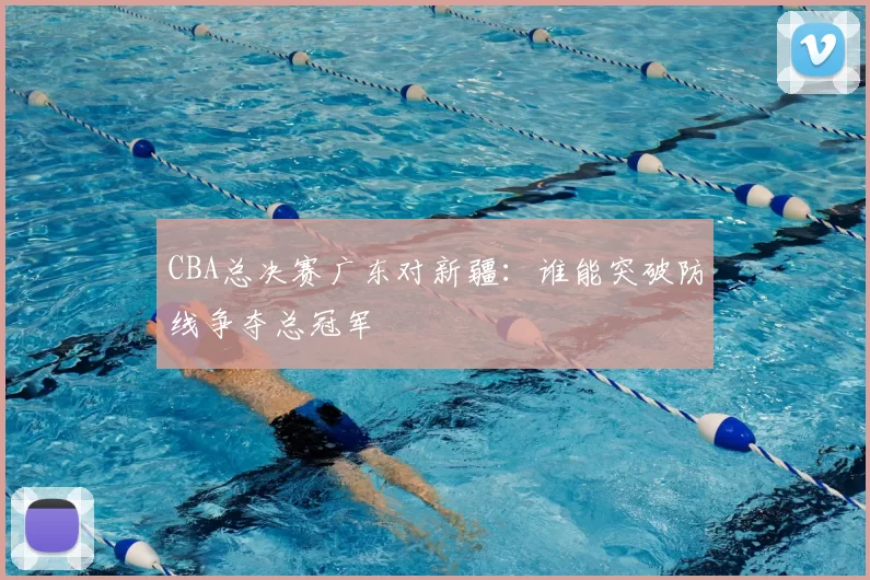 CBA总决赛广东对新疆：谁能突破防线争夺总冠军
