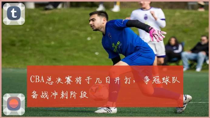 CBA总决赛将于几日开打，争冠球队备战冲刺阶段