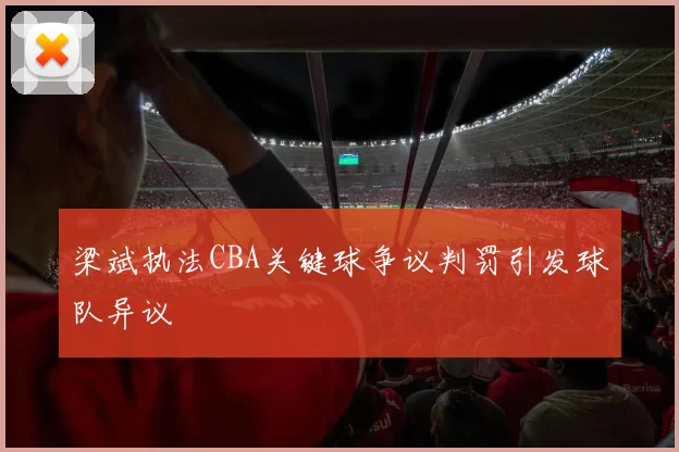 梁斌执法CBA关键球争议判罚引发球队异议