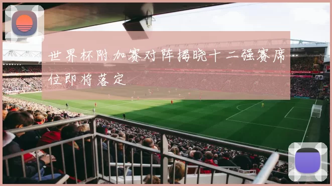 世界杯附加赛对阵揭晓十二强赛席位即将落定