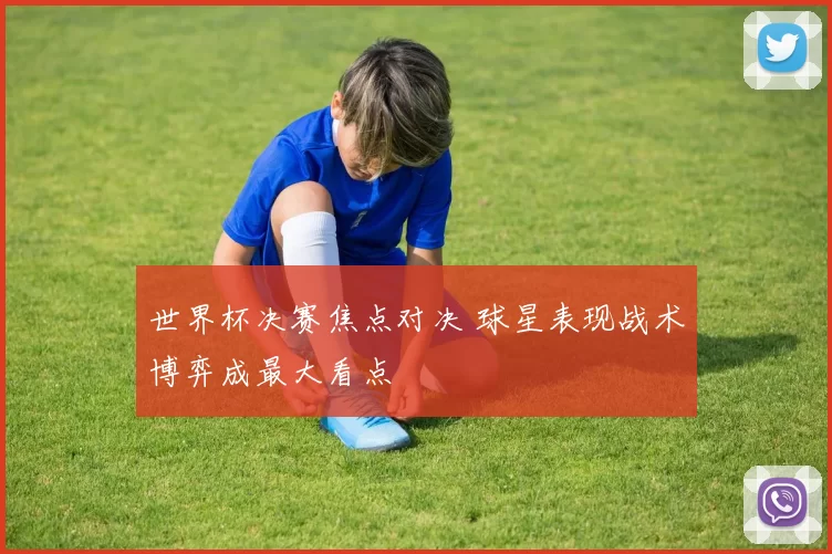 世界杯决赛焦点对决 球星表现战术博弈成最大看点