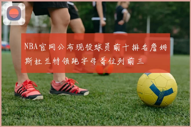 NBA官网公布现役球员前十排名詹姆斯杜兰特领跑字母哥位列前三