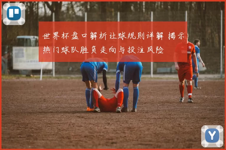 世界杯盘口解析让球规则详解 揭示热门球队胜负走向与投注风险