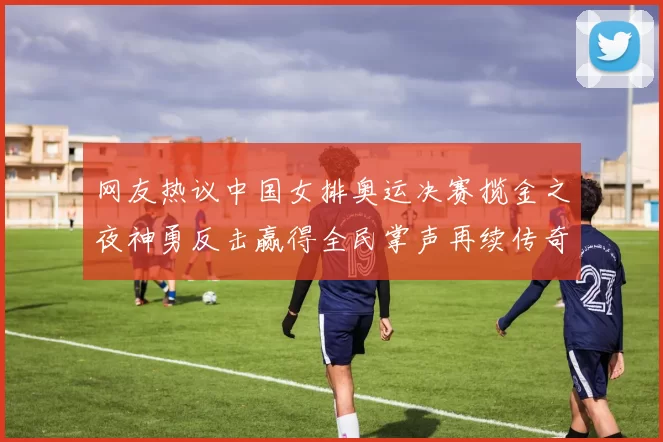 网友热议中国女排奥运决赛揽金之夜神勇反击赢得全民掌声再续传奇