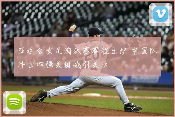 亚运会女足淘汰赛赛程出炉 中国队冲击四强关键战引关注