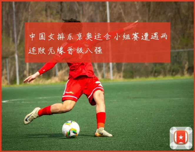 中国女排东京奥运会小组赛遭遇两连败无缘晋级八强